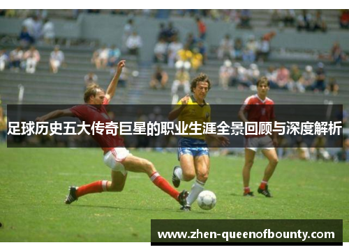 足球历史五大传奇巨星的职业生涯全景回顾与深度解析