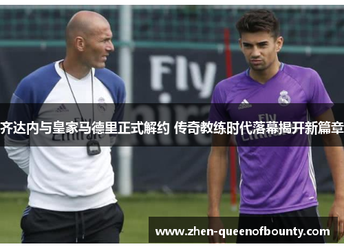 齐达内与皇家马德里正式解约 传奇教练时代落幕揭开新篇章 齐达内与皇家马德里正式解约 传奇教练时代落幕揭开新篇章